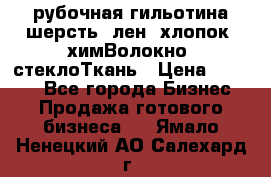 рубочная гильотина шерсть, лен, хлопок, химВолокно, стеклоТкань › Цена ­ 1 000 - Все города Бизнес » Продажа готового бизнеса   . Ямало-Ненецкий АО,Салехард г.